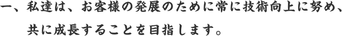 一、私達は、お客様の発展のために常に技術向上に努め、共に成長することを目指します。