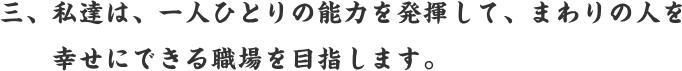 三、私達は、一人ひとりの能力を発揮して、まわりの人を幸せにできる職場を目指します。